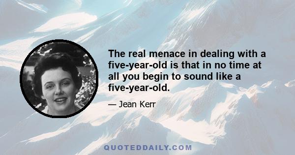 The real menace in dealing with a five-year-old is that in no time at all you begin to sound like a five-year-old.