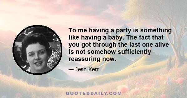 To me having a party is something like having a baby. The fact that you got through the last one alive is not somehow sufficiently reassuring now.