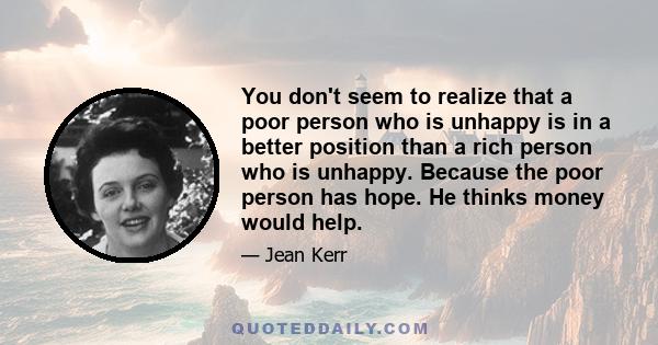 You don't seem to realize that a poor person who is unhappy is in a better position than a rich person who is unhappy. Because the poor person has hope. He thinks money would help.