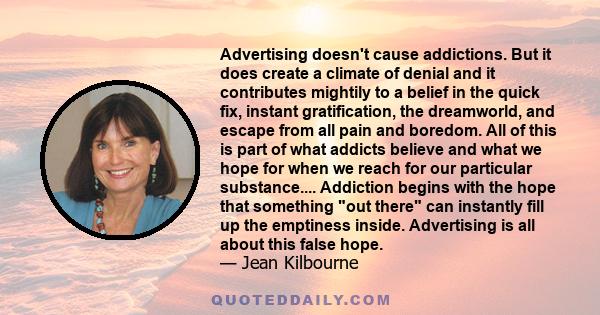 Advertising doesn't cause addictions. But it does create a climate of denial and it contributes mightily to a belief in the quick fix, instant gratification, the dreamworld, and escape from all pain and boredom. All of