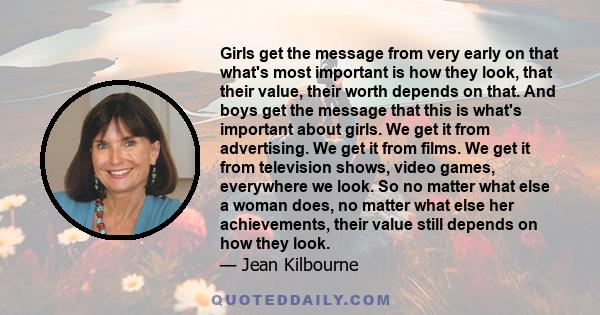 Girls get the message from very early on that what's most important is how they look, that their value, their worth depends on that. And boys get the message that this is what's important about girls. We get it from