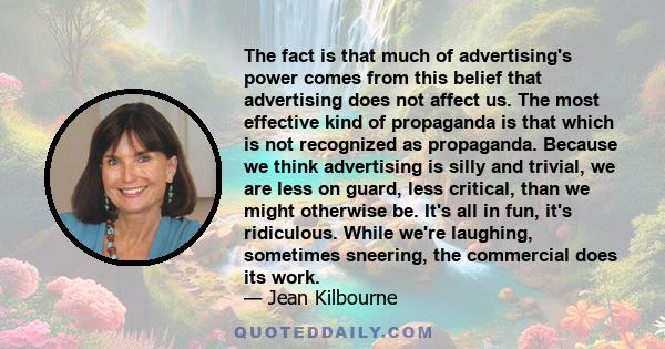 The fact is that much of advertising's power comes from this belief that advertising does not affect us. The most effective kind of propaganda is that which is not recognized as propaganda. Because we think advertising