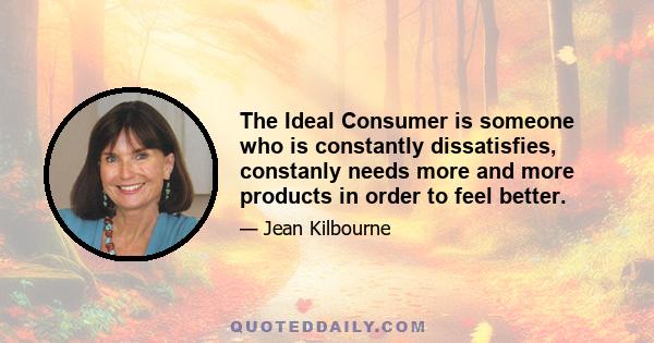 The Ideal Consumer is someone who is constantly dissatisfies, constanly needs more and more products in order to feel better.