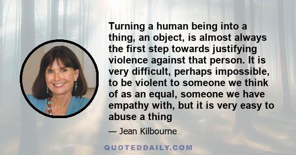 Turning a human being into a thing, an object, is almost always the first step towards justifying violence against that person. It is very difficult, perhaps impossible, to be violent to someone we think of as an equal, 