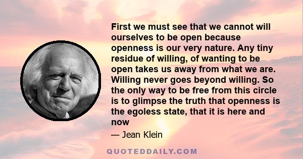 First we must see that we cannot will ourselves to be open because openness is our very nature. Any tiny residue of willing, of wanting to be open takes us away from what we are. Willing never goes beyond willing. So