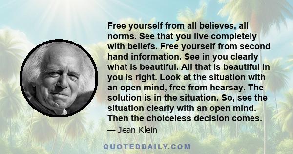 Free yourself from all believes, all norms. See that you live completely with beliefs. Free yourself from second hand information. See in you clearly what is beautiful. All that is beautiful in you is right. Look at the 