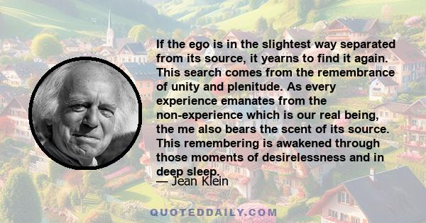 If the ego is in the slightest way separated from its source, it yearns to find it again. This search comes from the remembrance of unity and plenitude. As every experience emanates from the non-experience which is our