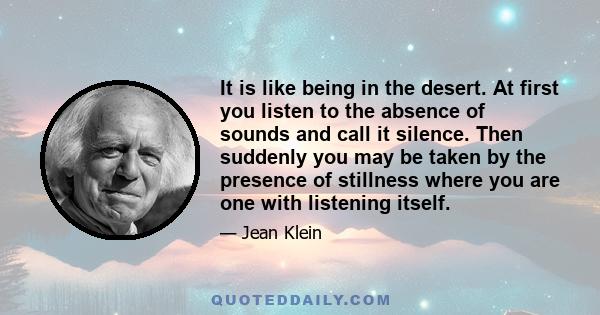 It is like being in the desert. At first you listen to the absence of sounds and call it silence. Then suddenly you may be taken by the presence of stillness where you are one with listening itself.