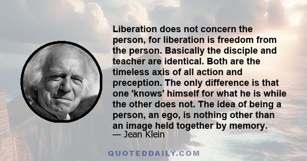 Liberation does not concern the person, for liberation is freedom from the person. Basically the disciple and teacher are identical. Both are the timeless axis of all action and preception. The only difference is that