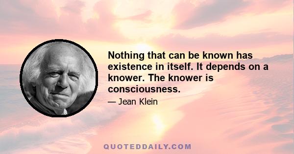 Nothing that can be known has existence in itself. It depends on a knower. The knower is consciousness.