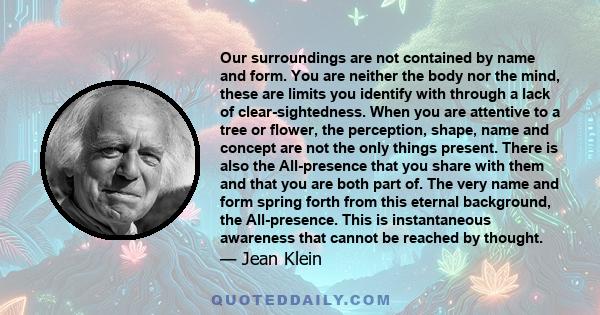 Our surroundings are not contained by name and form. You are neither the body nor the mind, these are limits you identify with through a lack of clear-sightedness. When you are attentive to a tree or flower, the