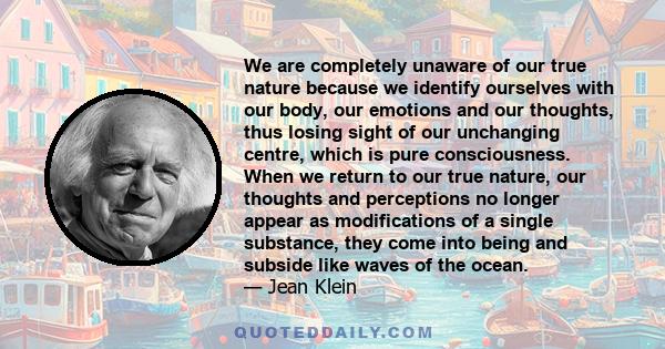 We are completely unaware of our true nature because we identify ourselves with our body, our emotions and our thoughts, thus losing sight of our unchanging centre, which is pure consciousness. When we return to our