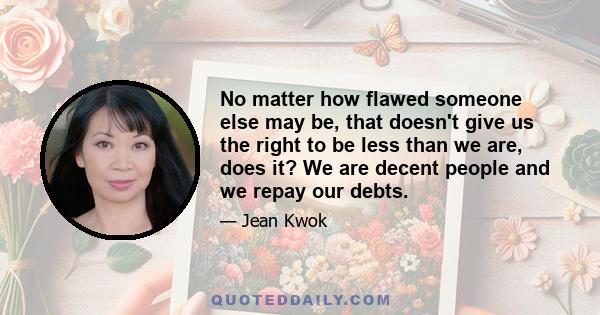 No matter how flawed someone else may be, that doesn't give us the right to be less than we are, does it? We are decent people and we repay our debts.