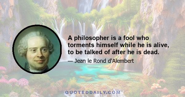 A philosopher is a fool who torments himself while he is alive, to be talked of after he is dead.