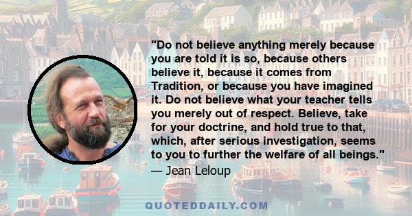 Do not believe anything merely because you are told it is so, because others believe it, because it comes from Tradition, or because you have imagined it. Do not believe what your teacher tells you merely out of