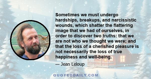 Sometimes we must undergo hardships, breakups, and narcissistic wounds, which shatter the flattering image that we had of ourselves, in order to discover two truths: that we are not who we thought we were; and that the