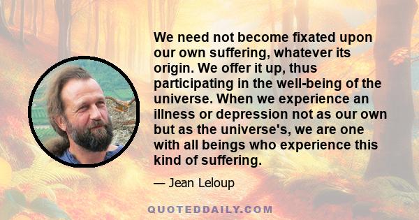 We need not become fixated upon our own suffering, whatever its origin. We offer it up, thus participating in the well-being of the universe. When we experience an illness or depression not as our own but as the