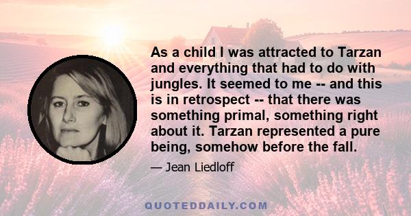 As a child I was attracted to Tarzan and everything that had to do with jungles. It seemed to me -- and this is in retrospect -- that there was something primal, something right about it. Tarzan represented a pure