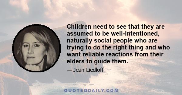 Children need to see that they are assumed to be well-intentioned, naturally social people who are trying to do the right thing and who want reliable reactions from their elders to guide them.