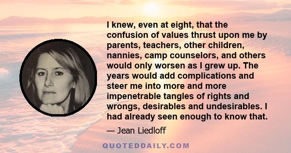 I knew, even at eight, that the confusion of values thrust upon me by parents, teachers, other children, nannies, camp counselors, and others would only worsen as I grew up. The years would add complications and steer