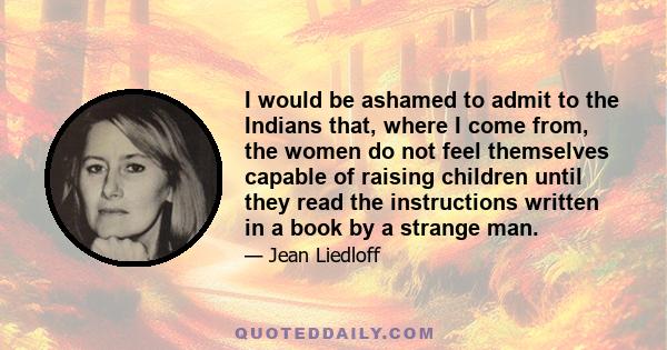 I would be ashamed to admit to the Indians that, where I come from, the women do not feel themselves capable of raising children until they read the instructions written in a book by a strange man.