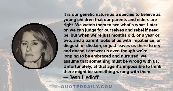 It is our genetic nature as a species to believe as young children that our parents and elders are right. We watch them to see what's what. Later on we can judge for ourselves and rebel if need be, but when we're just