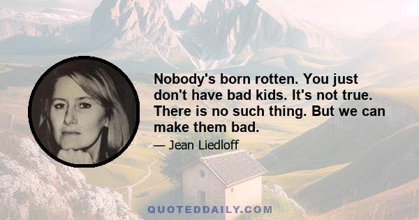 Nobody's born rotten. You just don't have bad kids. It's not true. There is no such thing. But we can make them bad.