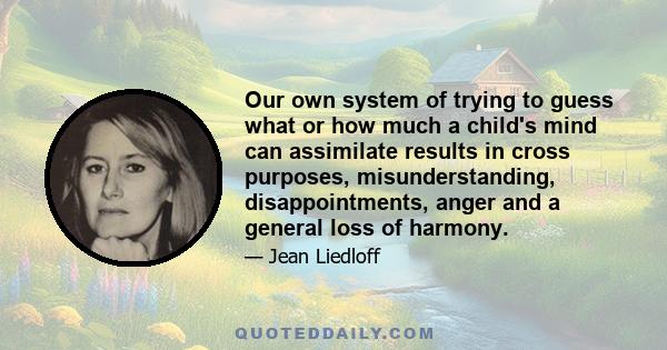 Our own system of trying to guess what or how much a child's mind can assimilate results in cross purposes, misunderstanding, disappointments, anger and a general loss of harmony.