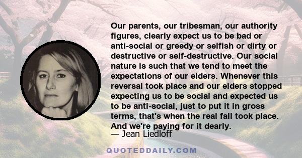 Our parents, our tribesman, our authority figures, clearly expect us to be bad or anti-social or greedy or selfish or dirty or destructive or self-destructive. Our social nature is such that we tend to meet the