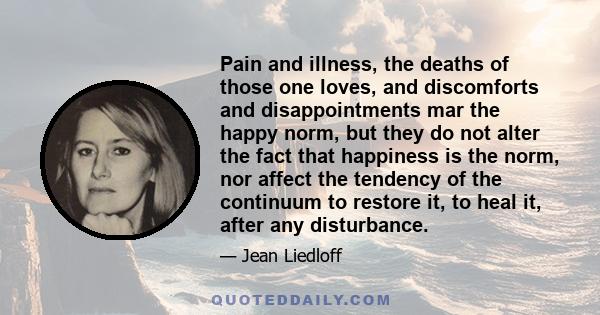 Pain and illness, the deaths of those one loves, and discomforts and disappointments mar the happy norm, but they do not alter the fact that happiness is the norm, nor affect the tendency of the continuum to restore it, 