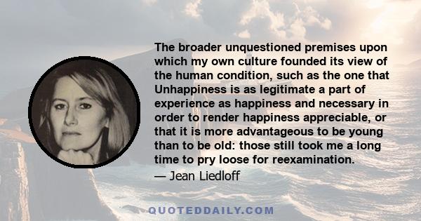 The broader unquestioned premises upon which my own culture founded its view of the human condition, such as the one that Unhappiness is as legitimate a part of experience as happiness and necessary in order to render