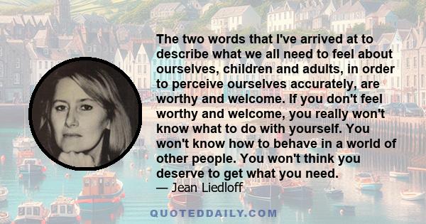 The two words that I've arrived at to describe what we all need to feel about ourselves, children and adults, in order to perceive ourselves accurately, are worthy and welcome. If you don't feel worthy and welcome, you