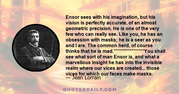 Ensor sees with his imagination, but his vision is perfectly accurate, of an almost geometric precision. He is one of the very few who can really see. Like you, he has an obsession with masks; he is a seer as you and I