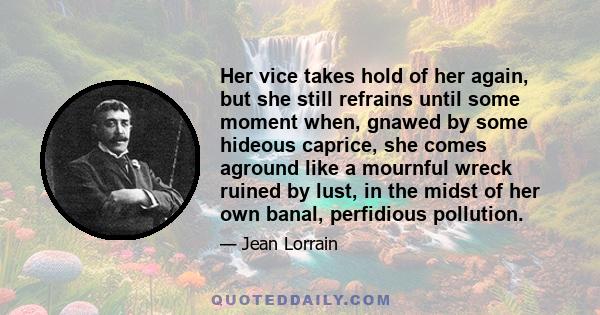 Her vice takes hold of her again, but she still refrains until some moment when, gnawed by some hideous caprice, she comes aground like a mournful wreck ruined by lust, in the midst of her own banal, perfidious