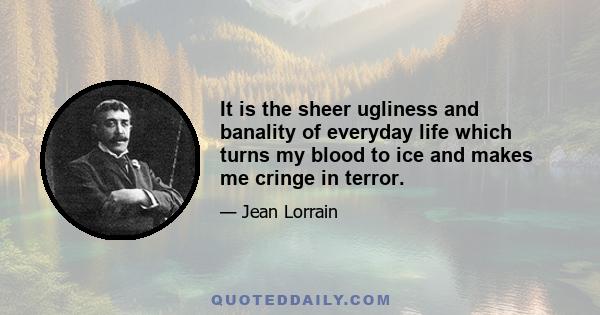 It is the sheer ugliness and banality of everyday life which turns my blood to ice and makes me cringe in terror.