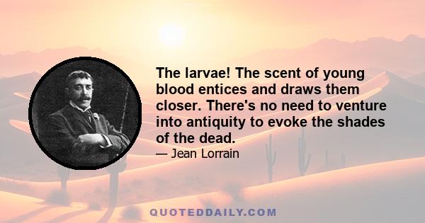 The larvae! The scent of young blood entices and draws them closer. There's no need to venture into antiquity to evoke the shades of the dead.