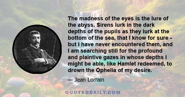 The madness of the eyes is the lure of the abyss. Sirens lurk in the dark depths of the pupils as they lurk at the bottom of the sea, that I know for sure - but I have never encountered them, and I am searching still