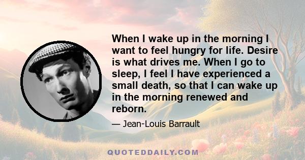 When I wake up in the morning I want to feel hungry for life. Desire is what drives me. When I go to sleep, I feel I have experienced a small death, so that I can wake up in the morning renewed and reborn.