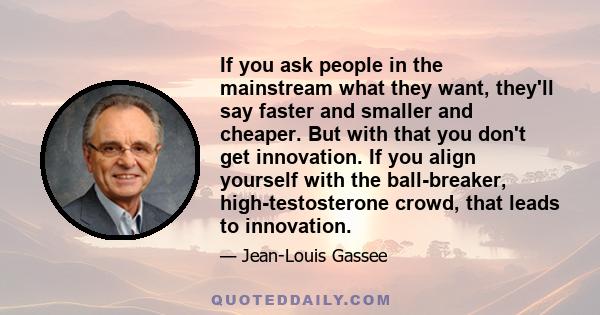 If you ask people in the mainstream what they want, they'll say faster and smaller and cheaper. But with that you don't get innovation. If you align yourself with the ball-breaker, high-testosterone crowd, that leads to 