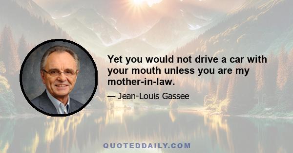 Yet you would not drive a car with your mouth unless you are my mother-in-law.