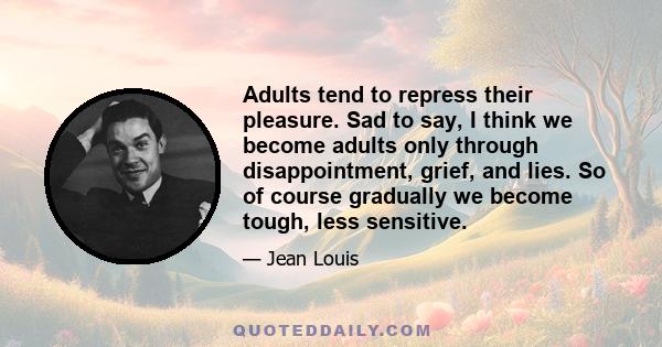 Adults tend to repress their pleasure. Sad to say, I think we become adults only through disappointment, grief, and lies. So of course gradually we become tough, less sensitive.