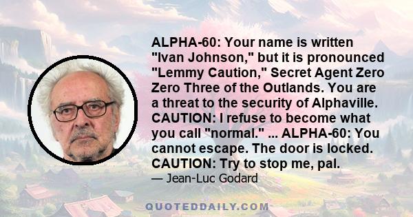 ALPHA-60: Your name is written Ivan Johnson, but it is pronounced Lemmy Caution, Secret Agent Zero Zero Three of the Outlands. You are a threat to the security of Alphaville. CAUTION: I refuse to become what you call