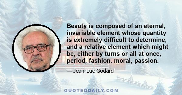 Beauty is composed of an eternal, invariable element whose quantity is extremely difficult to determine, and a relative element which might be, either by turns or all at once, period, fashion, moral, passion.