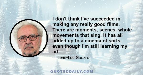 I don't think I've succeeded in making any really good films. There are moments, scenes, whole movements that sing. It has all added up to a cinema of sorts, even though I'm still learning my art.