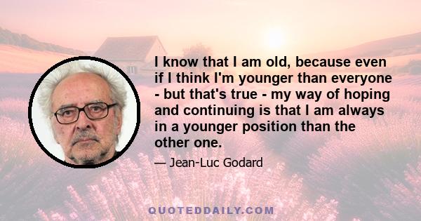 I know that I am old, because even if I think I'm younger than everyone - but that's true - my way of hoping and continuing is that I am always in a younger position than the other one.