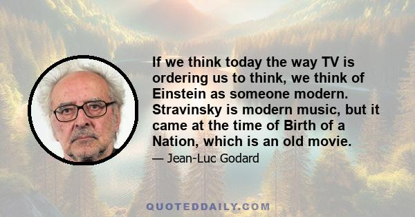 If we think today the way TV is ordering us to think, we think of Einstein as someone modern. Stravinsky is modern music, but it came at the time of Birth of a Nation, which is an old movie.