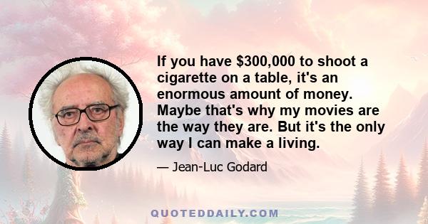 If you have $300,000 to shoot a cigarette on a table, it's an enormous amount of money. Maybe that's why my movies are the way they are. But it's the only way I can make a living.