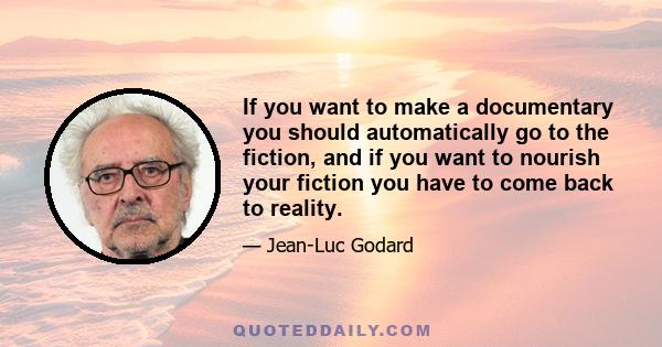 If you want to make a documentary you should automatically go to the fiction, and if you want to nourish your fiction you have to come back to reality.