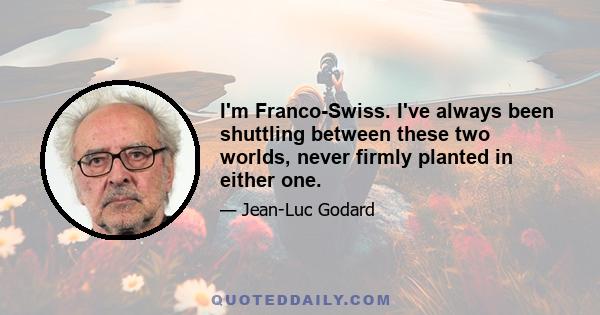 I'm Franco-Swiss. I've always been shuttling between these two worlds, never firmly planted in either one.