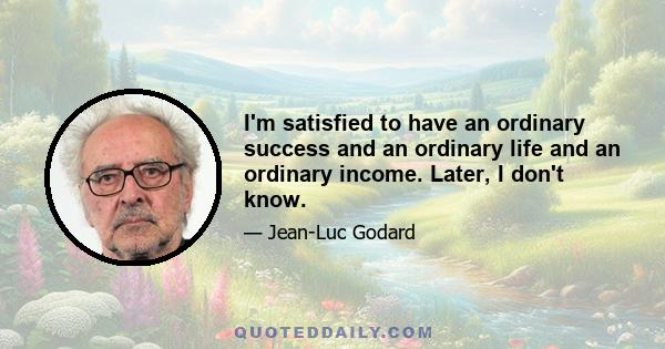 I'm satisfied to have an ordinary success and an ordinary life and an ordinary income. Later, I don't know.